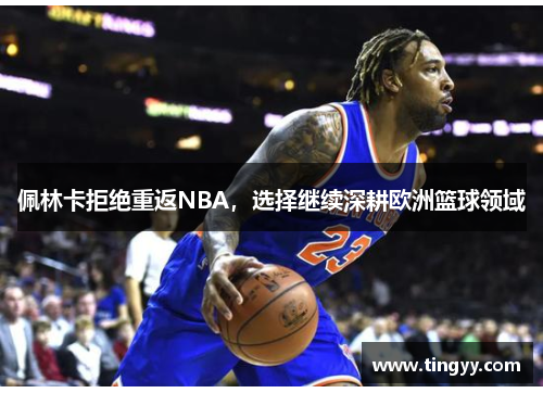 佩林卡拒绝重返NBA，选择继续深耕欧洲篮球领域